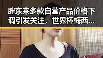 胖东来多款自营产品价格下调引发关注，世界杯梅西登场助法国取胜的反差观察